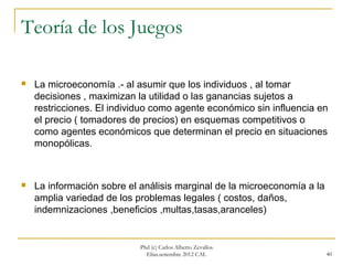 Teoría de los Juegos

   La microeconomía .- al asumir que los individuos , al tomar
    decisiones , maximizan la utilidad o las ganancias sujetos a
    restricciones. El individuo como agente económico sin influencia en
    el precio ( tomadores de precios) en esquemas competitivos o
    como agentes económicos que determinan el precio en situaciones
    monopólicas.



   La información sobre el análisis marginal de la microeconomía a la
    amplia variedad de los problemas legales ( costos, daños,
    indemnizaciones ,beneficios ,multas,tasas,aranceles)


                            Phd (c) Carlos Alberto Zevallos
                              Elías.setiembre 2012 CAL                   40
 