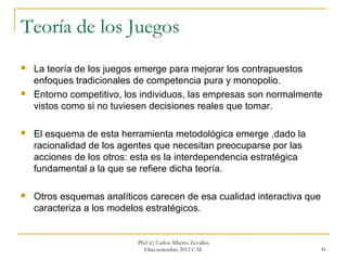 Teoría de los Juegos
   La teoría de los juegos emerge para mejorar los contrapuestos
    enfoques tradicionales de competencia pura y monopolio.
   Entorno competitivo, los individuos, las empresas son normalmente
    vistos como si no tuviesen decisiones reales que tomar.

   El esquema de esta herramienta metodológica emerge ,dado la
    racionalidad de los agentes que necesitan preocuparse por las
    acciones de los otros: esta es la interdependencia estratégica
    fundamental a la que se refiere dicha teoría.

   Otros esquemas analíticos carecen de esa cualidad interactiva que
    caracteriza a los modelos estratégicos.


                           Phd (c) Carlos Alberto Zevallos
                             Elías.setiembre 2012 CAL                41
 