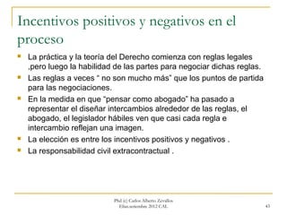 Incentivos positivos y negativos en el
proceso
   La práctica y la teoría del Derecho comienza con reglas legales
    ,pero luego la habilidad de las partes para negociar dichas reglas.
   Las reglas a veces “ no son mucho más” que los puntos de partida
    para las negociaciones.
   En la medida en que “pensar como abogado” ha pasado a
    representar el diseñar intercambios alrededor de las reglas, el
    abogado, el legislador hábiles ven que casi cada regla e
    intercambio reflejan una imagen.
   La elección es entre los incentivos positivos y negativos .
   La responsabilidad civil extracontractual .




                            Phd (c) Carlos Alberto Zevallos
                              Elías.setiembre 2012 CAL                    43
 