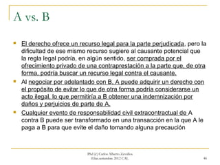 A vs. B
   El derecho ofrece un recurso legal para la parte perjudicada, pero la
    dificultad de ese mismo recurso sugiere al causante potencial que
    la regla legal podría, en algún sentido, ser comprada por el
    ofrecimiento privado de una contraprestación a la parte que, de otra
    forma, podría buscar un recurso legal contra el causante.
   Al negociar por adelantado con B, A puede adquirir un derecho con
    el propósito de evitar lo que de otra forma podría considerarse un
    acto ilegal, lo que permitiría a B obtener una indemnización por
    daños y perjuicios de parte de A.
   Cualquier evento de responsabilidad civil extracontractual de A
    contra B puede ser transformado en una transacción en la que A le
    paga a B para que evite el daño tomando alguna precaución



                            Phd (c) Carlos Alberto Zevallos
                              Elías.setiembre 2012 CAL                 46
 