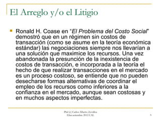 El Arreglo y/o el Litigio
   Ronald H. Coase en “El Problema del Costo Social”
    demostró que en un régimen sin costos de
    transacción (como se asume en la teoría económica
    estándar) las negociaciones siempre nos llevarían a
    una solución que maximice los recursos. Una vez
    abandonada la presunción de la inexistencia de
    costos de transacción, e incorporada a la teoría el
    hecho de que realizar transacciones en el mercado
    es un proceso costoso, se entiende que no pueden
    desecharse formas alternativas de coordinar el
    empleo de los recursos como inferiores a la
    confianza en el mercado, aunque sean costosas y
    en muchos aspectos imperfectas.

                      Phd (c) Carlos Alberto Zevallos
                        Elías.setiembre 2012 CAL        5
 