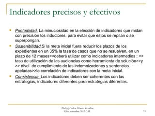 Indicadores precisos y efectivos
   Puntualidad. La minuciosidad en la elección de indicadores que midan
    con precisión los inductores, para evitar que estos se repitan o se
    superpongan.
   Sostenibilidad.Si la meta inicial fuera reducir los plazos de los
    expedientes en un 35% la tasa de casos que no se resuelven, en un
    plazo de 12 meses<<deberá utilizar como indicadores intermedios : <<
    tasa de utilización de las audiencias como herramienta de solución>>y
    >> nivel de cumplimiento de las indemnizaciones y sentencias
    apeladas>>la correlación de indicadores con la meta inicial.
   Consistencia. Los indicadores deben ser coherentes con las
    estrategias, indicadores diferentes para estrategias diferentes.




                             Phd (c) Carlos Alberto Zevallos
                               Elías.setiembre 2012 CAL                 55
 