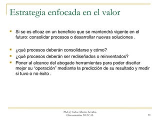 Estrategia enfocada en el valor
   Si se es eficaz en un beneficio que se mantendrá vigente en el
    futuro: consolidar procesos o desarrollar nuevas soluciones .

   ¿qué procesos deberán consolidarse y cómo?
   ¿qué procesos deberán ser rediseñados o reinventados?
   Poner al alcance del abogado herramientas para poder diseñar
    mejor su “operación” mediante la predicción de su resultado y medir
    si tuvo o no éxito .




                            Phd (c) Carlos Alberto Zevallos
                              Elías.setiembre 2012 CAL                59
 