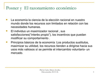 Posner y El razonamiento económico

   La economía la ciencia de la elección racional en nuestro
    mundo donde los recursos son limitados en relación con las
    necesidades humanas.
   El individuo un maximizador racional , sus
    satisfacciones(“interès propio”), los incentivos que puedan
    modificar su comportamiento .
   Principios básicos de la economía :Los productos sustitutos,
    maximizar su utilidad, los recursos tienden a dirigirse hacia sus
    usos más valiosos sí se permite el intercambio voluntario- un
    mercado.




                           Phd (c) Carlos Alberto Zevallos
                             Elías.setiembre 2012 CAL                   6
 