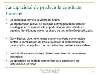 La capacidad de predecir la conducta
humana
   La estrategia frente a la visión del futuro.
   La organización a nivel de c/unidad estratégica debe plantear
    estrategias en respuesta a las oportunidades descubiertas o
    aquellas identificadas como resultado de una reflexión deselitizada.

   Gary Becker, dice.- el enfoque económico tiene como núcleo
    central la combinación de tres supuestos: el comportamiento
    maximizador, el equilibrio de mercado y las preferencias estables.

   Los individuos reaccionan a ciertos incentivos de una manera
    predecible.
   La aplicación del método económico para entender a las
    instituciones jurídicas.
                            Phd (c) Carlos Alberto Zevallos
                              Elías.setiembre 2012 CAL                   60
 