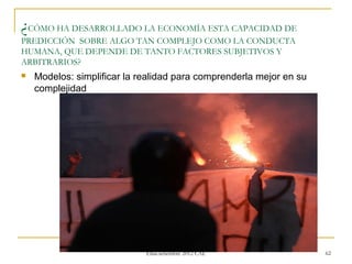 ¿CÓMO HA DESARROLLADO LA ECONOMÍA ESTA CAPACIDAD DE
PREDICCIÓN SOBRE ALGO TAN COMPLEJO COMO LA CONDUCTA
HUMANA, QUE DEPENDE DE TANTO FACTORES SUBJETIVOS Y
ARBITRARIOS?
   Modelos: simplificar la realidad para comprenderla mejor en su
    complejidad




                            Phd (c) Carlos Alberto Zevallos
                              Elías.setiembre 2012 CAL               62
 