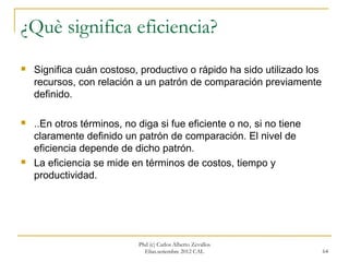 ¿Què significa eficiencia?
   Significa cuán costoso, productivo o rápido ha sido utilizado los
    recursos, con relación a un patrón de comparación previamente
    definido.

   ..En otros términos, no diga si fue eficiente o no, si no tiene
    claramente definido un patrón de comparación. El nivel de
    eficiencia depende de dicho patrón.
   La eficiencia se mide en términos de costos, tiempo y
    productividad.




                            Phd (c) Carlos Alberto Zevallos
                              Elías.setiembre 2012 CAL                  64
 