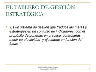 EL TABLERO DE GESTIÒN
ESTRATÈGICA


    “Es un sistema de gestión que traduce las metas y
    estrategias en un conjunto de indicadores, con el
    propósito de ponerlas en practica, controlarlas,
    medir su efectividad y ajustarlas en función del
    futuro.”




                      Phd (c) Carlos Alberto Zevallos
                        Elías.setiembre 2012 CAL        67
 
