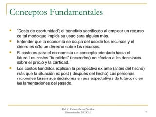 Conceptos Fundamentales
   “Costo de oportunidad”; el beneficio sacrificado al emplear un recurso
    de tal modo que impida su usao para alguien más.
   Entender que la economía se ocupa del uso de los recursos y el
    dinero es sólo un derecho sobre los recursos.
   El costo es para el economista un concepto orientado hacia el
    futuro.Los costos “hundidos” (incurridos) no afectan a las decisiones
    sobre el precio y la cantidad.
   Los costos hundidos explican la perspectiva ex ante (antes del hecho)
    más que la situación ex post ( después del hecho).Las personas
    racionales basan sus decisiones en sus expectativas de futuro, no en
    las lamentaciones del pasado.




                            Phd (c) Carlos Alberto Zevallos
                              Elías.setiembre 2012 CAL                       7
 