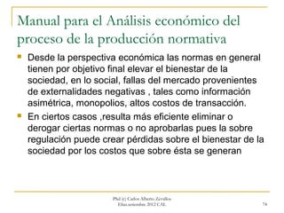 Manual para el Análisis económico del
proceso de la producción normativa
   Desde la perspectiva económica las normas en general
    tienen por objetivo final elevar el bienestar de la
    sociedad, en lo social, fallas del mercado provenientes
    de externalidades negativas , tales como información
    asimétrica, monopolios, altos costos de transacción.
   En ciertos casos ,resulta más eficiente eliminar o
    derogar ciertas normas o no aprobarlas pues la sobre
    regulación puede crear pérdidas sobre el bienestar de la
    sociedad por los costos que sobre ésta se generan



                        Phd (c) Carlos Alberto Zevallos
                          Elías.setiembre 2012 CAL         74
 
