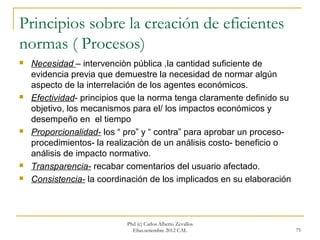 Principios sobre la creación de eficientes
normas ( Procesos)
   Necesidad – intervenciòn pública ,la cantidad suficiente de
    evidencia previa que demuestre la necesidad de normar algún
    aspecto de la interrelación de los agentes económicos.
   Efectividad- principios que la norma tenga claramente definido su
    objetivo, los mecanismos para el/ los impactos económicos y
    desempeño en el tiempo
   Proporcionalidad- los “ pro” y “ contra” para aprobar un proceso-
    procedimientos- la realizaciòn de un análisis costo- beneficio o
    análisis de impacto normativo.
   Transparencia- recabar comentarios del usuario afectado.
   Consistencia- la coordinación de los implicados en su elaboración



                            Phd (c) Carlos Alberto Zevallos
                              Elías.setiembre 2012 CAL                  75
 