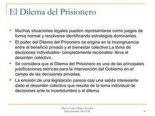 El Dilema del Prisionero
   Muchas situaciones legales pueden representarse como juegos de
    forma normal y resolverse identificando estrategias dominantes.
   El poder del Dilema del Prisionero se origina en la incongruencia
    entre el beneficio privado y el bienestar colectivo.La toma de
    decisiones individuales- completamente racionales- lleva el
    desorden colectivo.
   Se considera que el Dilema del Prisionero es una de las principales
    justificaciones teóricas para la intervención del Gobierno en el
    campo de las decisiones privadas.
   La emisión de una legislación parece casi una salida interesante
    dado el desorden colectivo que resulta de la toma individual de
    decisiones ante la incertidumbre o el dilema


                            Phd (c) Carlos Alberto Zevallos
                              Elías.setiembre 2012 CAL                76
 