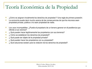 Teoría Económica de la Propiedad
   ¿Cómo se asignan inicialmente los derechos de propiedad ? Una regla de primera posesión.
   La economía puede decir mucho acerca de las consecuencias de que los recursos sean
    propiedad privada, pública o no sean propiedad de nadie.

   Los usos incompatibles .¿Puede el propietario de un terreno generar en él pestilencia que
    ofenda a sus vecinos?
   ¿ Qué pueden hacer legítimamente los propietarios con sus terrenos?
   ¿ Cómo se establecen los derechos de propiedad?
   ¿ Qué puede ser objeto de la propiedad privada?
   ¿ Qué pueden hacer los propietarios con su propiedad?
   ¿ Qué soluciones existen para la violación de los derechos de propiedad?




                                      Phd (c) Carlos Alberto Zevallos
                                        Elías.setiembre 2012 CAL                                8
 