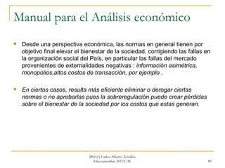 Manual para el Análisis económico
   Desde una perspectiva económica, las normas en general tienen por
    objetivo final elevar el bienestar de la sociedad, corrigiendo las fallas en
    la organización social del País, en particular las fallas del mercado
    provenientes de externalidades negativas : información asimétrica,
    monopolios,altos costos de transacción, por ejemplo .

   En ciertos casos, resulta más eficiente eliminar o derogar ciertas
    normas o no aprobarlas pues la sobreregulación puede crear pérdidas
    sobre el bienestar de la sociedad por los costos que estas generan.




                               Phd (c) Carlos Alberto Zevallos
                                 Elías.setiembre 2012 CAL                      80
 