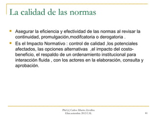 La calidad de las normas
   Asegurar la eficiencia y efectividad de las normas al revisar la
    continuidad, promulgación,modifcatoria o derogatoria .
   Es el Impacto Normativo : control de calidad ,los potenciales
    afectados, las opciones alternativas ,el impacto del costo-
    beneficio, el respaldo de un ordenamiento institucional para
    interacción fluida , con los actores en la elaboración, consulta y
    aprobación.




                            Phd (c) Carlos Alberto Zevallos
                              Elías.setiembre 2012 CAL                   81
 