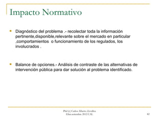 Impacto Normativo
   Diagnóstico del problema .- recolectar toda la información
    pertinente,disponible,relevante sobre el mercado en particular
    ,comportamientos o funcionamiento de los regulados, los
    involucrados .



   Balance de opciones.- Análisis de contraste de las alternativas de
    intervención pública para dar solución al problema identificado.




                             Phd (c) Carlos Alberto Zevallos
                               Elías.setiembre 2012 CAL                  82
 