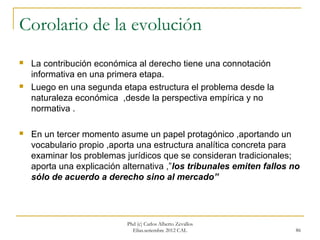 Corolario de la evolución
   La contribución económica al derecho tiene una connotación
    informativa en una primera etapa.
   Luego en una segunda etapa estructura el problema desde la
    naturaleza económica ,desde la perspectiva empírica y no
    normativa .

   En un tercer momento asume un papel protagónico ,aportando un
    vocabulario propio ,aporta una estructura analítica concreta para
    examinar los problemas jurídicos que se consideran tradicionales;
    aporta una explicación alternativa ,”los tribunales emiten fallos no
    sólo de acuerdo a derecho sino al mercado”




                            Phd (c) Carlos Alberto Zevallos
                              Elías.setiembre 2012 CAL                 86
 