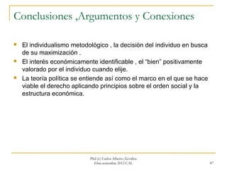 Conclusiones ,Argumentos y Conexiones

   El individualismo metodológico , la decisión del individuo en busca
    de su maximización .
   El interés económicamente identificable , el “bien” positivamente
    valorado por el individuo cuando elije.
   La teoría política se entiende así como el marco en el que se hace
    viable el derecho aplicando principios sobre el orden social y la
    estructura económica.




                            Phd (c) Carlos Alberto Zevallos
                              Elías.setiembre 2012 CAL                    87
 