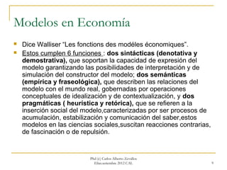 Modelos en Economía
   Dice Walliser “Les fonctions des modéles économiques”.
   Estos cumplen 6 funciones : dos sintácticas (denotativa y
    demostrativa), que soportan la capacidad de expresión del
    modelo garantizando las posibilidades de interpretación y de
    simulación del constructor del modelo; dos semánticas
    (empírica y fraseológica), que describen las relaciones del
    modelo con el mundo real, gobernadas por operaciones
    conceptuales de idealización y de contextualización, y dos
    pragmáticas ( heurística y retórica), que se refieren a la
    inserción social del modelo,caracterizadas por ser procesos de
    acumulación, estabilización y comunicación del saber,estos
    modelos en las ciencias sociales,suscitan reacciones contrarias,
    de fascinación o de repulsión.


                           Phd (c) Carlos Alberto Zevallos
                             Elías.setiembre 2012 CAL                  9
 