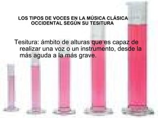 LOS TIPOS DE VOCES EN LA MÚSICA CLÁSICA OCCIDENTAL SEGÚN SU TESITURA Tesitura: ámbito de alturas que es capaz de realizar una voz o un instrumento, desde la más aguda a la más grave. 