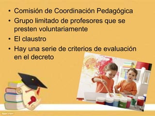 • Comisión de Coordinación Pedagógica
• Grupo limitado de profesores que se
presten voluntariamente
• El claustro
• Hay una serie de criterios de evaluación
en el decreto
 