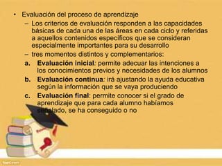 • Evaluación del proceso de aprendizaje
– Los criterios de evaluación responden a las capacidades
básicas de cada una de las áreas en cada ciclo y referidas
a aquellos contenidos específicos que se consideran
especialmente importantes para su desarrollo
– tres momentos distintos y complementarios:
a. Evaluación inicial: permite adecuar las intenciones a
los conocimientos previos y necesidades de los alumnos
b. Evaluación continua: irá ajustando la ayuda educativa
según la información que se vaya produciendo
c. Evaluación final: permite conocer si el grado de
aprendizaje que para cada alumno habíamos
señalado, se ha conseguido o no
 