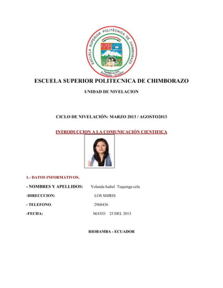 ESCUELA SUPERIOR POLITECNICA DE CHIMBORAZO
UNIDAD DE NIVELACION
CICLO DE NIVELACIÓN: MARZO 2013 / AGOSTO2013
INTRODUCCION A LA COMUNICACIÓN CIENTIFICA
1.- DATOS INFORMATIVOS.
- NOMBRES Y APELLIDOS: Yolanda Isabel Tuquinga cela
-DIRECCCION: LOS SHIRIS
- TELEFONO: 2968436
-FECHA: MAYO 25 DEL 2013
RIOBAMBA - ECUADOR
Fotografía
 