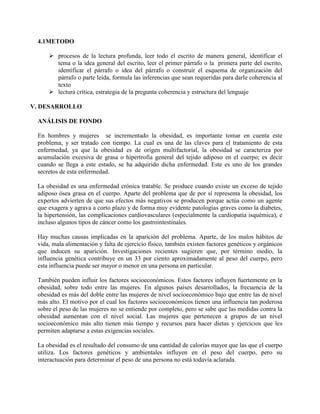 4.1METODO
 procesos de la lectura profunda, leer todo el escrito de manera general, identificar el
tema o la idea general del escrito, leer el primer párrafo o la primera parte del escrito,
identificar el párrafo o idea del párrafo o construir el esquema de organización del
párrafo o parte leída, formula las inferencias que sean requeridas para darle coherencia al
texto
 lectura crítica, estrategia de la pregunta coherencia y estructura del lenguaje
V. DESARROLLO
ANÁLISIS DE FONDO
En hombres y mujeres se incrementado la obesidad, es importante tomar en cuenta este
problema, y ser tratado con tiempo. La cual es una de las claves para el tratamiento de esta
enfermedad, ya que la obesidad es de origen multifactorial, la obesidad se caracteriza por
acumulación excesiva de grasa o hipertrofia general del tejido adiposo en el cuerpo; es decir
cuando se llega a este estado, se ha adquirido dicha enfermedad. Este es uno de los grandes
secretos de esta enfermedad.
La obesidad es una enfermedad crónica tratable. Se produce cuando existe un exceso de tejido
adiposo ósea grasa en el cuerpo. Aparte del problema que de por sí representa la obesidad, los
expertos advierten de que sus efectos más negativos se producen porque actúa como un agente
que exagera y agrava a corto plazo y de forma muy evidente patologías graves como la diabetes,
la hipertensión, las complicaciones cardiovasculares (especialmente la cardiopatía isquémica), e
incluso algunos tipos de cáncer como los gastrointestinales.
Hay muchas causas implicadas en la aparición del problema. Aparte, de los malos hábitos de
vida, mala alimentación y falta de ejercicio físico, también existen factores genéticos y orgánicos
que inducen su aparición. Investigaciones recientes sugieren que, por término medio, la
influencia genética contribuye en un 33 por ciento aproximadamente al peso del cuerpo, pero
esta influencia puede ser mayor o menor en una persona en particular.
También pueden influir los factores socioeconómicos. Estos factores influyen fuertemente en la
obesidad, sobre todo entre las mujeres. En algunos países desarrollados, la frecuencia de la
obesidad es más del doble entre las mujeres de nivel socioeconómico bajo que entre las de nivel
más alto. El motivo por el cual los factores socioeconómicos tienen una influencia tan poderosa
sobre el peso de las mujeres no se entiende por completo, pero se sabe que las medidas contra la
obesidad aumentan con el nivel social. Las mujeres que pertenecen a grupos de un nivel
socioeconómico más alto tienen más tiempo y recursos para hacer dietas y ejercicios que les
permiten adaptarse a estas exigencias sociales.
La obesidad es el resultado del consumo de una cantidad de calorías mayor que las que el cuerpo
utiliza. Los factores genéticos y ambientales influyen en el peso del cuerpo, pero su
interactuación para determinar el peso de una persona no está todavía aclarada.
 