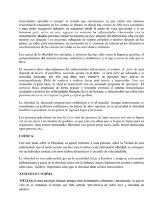 Necesitamos aprender a escoger la comida que consumimos ya que existe una inmensa
diversidad de productos en los centros de abastos en donde hay cientos de diferentes variedades
y para poder escogerlos debemos de educarnos desde el punto de vista nutricional y si no
tomamos parte activa en esto, seguirán en aumento las enfermedades relacionadas con la
alimentación. Muchas personas inician su aumento de peso después del matrimonio, una vez que
termino sus estudios y se encuentra trabajando de tiempo completo o también después de los
partos, en todos estos encontramos un incremento en el consumo de calorías en los alimentos o
una disminución de las calorías utilizadas en las actividades cotidianas.
Las causas de la obesidad son múltiples, e incluyen factores tales como la herencia genética; el
comportamiento del sistema nervioso, endocrino y metabólico; y el tipo o estilo de vida que se
lleve.
Es necesario tratar adecuadamente las enfermedades subyacentes, si existen. A partir de aquí
depende de buscar el equilibrio, mediante ajustes en la dieta. La dieta debe ser adecuada a la
actividad necesaria, por ello una dieta muy intensiva en personas muy activas es
contraproducente. Debe de tenderse a realizar dietas más suaves y mantenidas. Una vez
alcanzado el peso ideal, lo ideal es mantenerlo con un adecuado programa de ejercicios El
ejercicio físico practicado de forma regular y frecuente estimula el sistema inmunológico
ayudando a prevenir las enfermedades llamadas de la civilización, y alimentación que sobre todo
permitan no volver a recuperar la grasa y el peso perdido.
La obesidad ha alcanzado proporciones epidémicas a nivel mundial. Aunque anteriormente se
consideraba un problema confinado a los países de altos ingresos, en la actualidad la obesidad
también es prevalente en los países de ingresos bajos y medianos.
Las personas más obesas no son los ricos sino las personas de bajos recursos por eso es lógico
ver en las calles a un montón de gorditos, ya que estos no saben que es lo que es bueno para su
organismo, estos comen demasiados alimentos con grasas como tacos, pollo, toman demasiada
agua gaseosa, etc.,
CRITICA:
Con este tema sobre la Obesidad, se quiere informar a toda persona, sobre la Verdad de esta
enfermedad, que el único secreto que hay para Combatir esta enfermedad Mundial, es conseguir
ser un individuo normal, con unos hábitos alimenticios y un estilo de vida saludable.
La obesidad en una enfermedad que en la actualidad afecta a hombres y mujeres, contrayendo
enfermedades a causa de la obesidad como son la diabetes cáncer, hipertensión arterial y embolia
entre otras. También importante saber que la obesidad tiene efectos emocionales.
ANÁLISIS DE FORMA
TITULO: el tema está bien relatado porque tiene información coherente y relacionada lo que se
verá en el contenido el mismo que trata sobrela “prevalencia de sobre peso y obesidad en
adultos”.
 