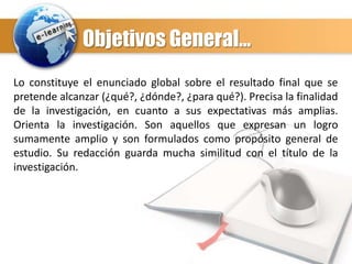 Objetivos General…
Lo constituye el enunciado global sobre el resultado final que se
pretende alcanzar (¿qué?, ¿dónde?, ¿para qué?). Precisa la finalidad
de la investigación, en cuanto a sus expectativas más amplias.
Orienta la investigación. Son aquellos que expresan un logro
sumamente amplio y son formulados como propósito general de
estudio. Su redacción guarda mucha similitud con el título de la
investigación.

 