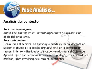 Fase Análisis…
Análisis del contexto
Recursos tecnológicos:
Análisis de la infraestructura tecnológica tanto de la institución
como del estudiante.
Recurso humano:
Una mirada al personal de apoyo que pueda ayudar al docente no
solo en el diseño de la acción formativa sino en la construcción,
mantenimiento y distribución de los contenidos para el Objeto de
Aprendizaje. Estas personas son: asesores pedagógicos, diseñadores
gráficos, ingenieros y especialistas en informática.

 
