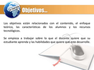 Objetivos…
Los objetivos están relacionados con el contenido, el enfoque
teórico, las características de los alumnos y los recursos
tecnológicos.
Se empieza a trabajar sobre lo que el docente quiere que su
estudiante aprenda y las habilidades que quiere que este desarrolle.

 