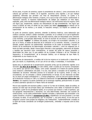 3
Así las cosas, mi punto de comienzo, supone la preexistencia de valores (. como concreciones de lo
cultural) que permiten e inhiben. Es lo siguiente: asumimos como vigentes (..sin que implique
aceptarlos) referentes que permiten una línea de interpretación primaria, en cuanto a la
diferenciación biológica entre hombres y mujeres, en la cual se erige como insumo condicionante la
“necesaria” coacción, la necesaria implementación de códigos que establecen un nexo lógico,
explicable, justo; entre esa diferenciación biológica-natural y las restricciones hacia las mujeres; como
una figura que, simplemente, expresa una interpretación de algo preestablecido. Una figura que
invoca la división de roles, en donde los (as) sujetos (as) deben reconocerse en relación con la
jerarquización de los mismos y, en donde, lo masculino emerge y se impone en condición de
superioridad.
Es punto de comienzo supone, asimismo, entender la dinámica histórica; como elaboración que
conlleva a precisar, analizar y validar momentos y períodos; en un contexto en el cual el significante
subjetivo puede o no ser cuestionado. Pero, de todas maneras, debe ser interpretado como inherente
a ese momento, a ese período determinado. Es como la asunción de una lectura y una didáctica en
donde se puede “explicar” lo cotidiano del pasado, con arreglo a los acumulados culturales...o, lo
que es lo mismo, al estado de desarrollo de la civilización en su momento. Inclusive, a manera de
ejemplo, pueden aparecer con posterioridad, expresiones en las cuales se presentan “excusas” a
nombre de los beneficiarios de determinados acumulados culturales (. como los religiosos) por el
hecho de haber permitido, desde l misma lógica inherente a esos agregados, exterminios de aquellos
y aquellas que ejercieron como contradictores, al margen del grado de ruptura propuesto y
desarrollado por estos (as). El caso patético de las Cruzadas Cristianas y de los Tribunales de
Inquisición.y el “arrepentimiento” de la Jerarquía Católica, con el liderazgo de Juan Pablo II;
simplemente es una muestra de ello.
En esta línea de interpretación, el análisis del rol de las mujeres en la construcción y desarrollo de
país y de nación. O, simplemente, en el ir por ahí sin ser vistas, ni entendidas, ni reconocidas
Queda claro, en aplicación de la caracterización propuesta arriba, que las condiciones vigentes en la
narración “La Hora de la Estrella.” en este análisis, están cruzadas por los insumos conceptuales
y los valores que ejercían como códigos, como yuntas originadas en el ideario de quienes ejercían
como invasores y detentadores del poder. A su vez, esos valores y conceptos de los españoles, en
tratándose de encontrar referentes precisos en la exclusión de las mujeres, tenían un nexo, no
circunstancial, con los conceptos y valores predominantes en Europa. Es una interacción de doble
vía, en veces con rasgos contradictorios (...e incluso antagónicos, como en caso de la opción derivada
de la Revolución Francesa en 1789 y su colateral la Declaración de Los Derechos Universales del
Hombre, con respecto a la opción mantenido por la monarquía española, particularmente en cuanto
al control autoritario ejercido en el “Nuevo Reino de Granada”.
Para el caso específico del escenario político y social en “La Hora de la Estrella, objeto de análisis, se
expresa con todo rigor ese principio básico que reivindicamos como válido: la imposición de valores
construidos a partir de los paradigmas tejidos, en un proceso que involucró a todo el quehacer, que
fue agregando interpretaciones y decisiones; con unos determinados referentes. Una sucesión de
construcciones, en las cuales predominaban aquellos conceptos y aplicaciones que convocaban a los
sujetos (hombres y mujeres) a reconocerse en ellos; a identificarse con esos proyectos y con todo
el proceso. Es obvio, en esa perspectiva, que “lo conciente” (...así como ahora), no era otra que la
obligación a asumir como propias las imágenes y las “instituciones”, fundamentalmente ancladas en
la visión del mundo coincidente con la Religión predominante., entendida e impuesta como la única
posible.
 
