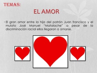 Temas:
EL AMOR
• El gran amor entre la hija del patrón Juan francisco y el
mulato José Manuel “Matalache” a pesar de la
discriminación racial ellos llegaron a amarse.
 