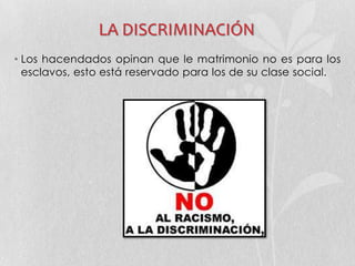 LA DISCRIMINACIÓN
• Los hacendados opinan que le matrimonio no es para los
esclavos, esto está reservado para los de su clase social.
 