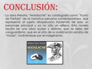 Conclusión:
• La obra literaria “Matalaché” es catalogada como “Punto
de Partida” de la narrativa peruana contemporánea, que
representa al sujeto afroperuano haciendo de este un
personaje principal y ya no sólo un relleno. Esta novela
resulta ser una obra audaz y distinta, que se aleja del
vanguardismo, que en el año de su publicación estaba de
“moda”, inclinándose por el indigenismo.
 