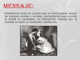 Mensaje:
• Deberíamos tener en cuenta que un amor puede vencer
las barreras raciales y sociales, demostrando que cuando
el AMOR es verdadero, los PREJUICIOS creados por el
hombre no serán un verdadero obstáculos.
 