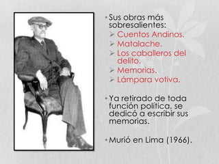 • Sus obras más
sobresalientes:
 Cuentos Andinos.
 Matalache.
 Los caballeros del
delito.
 Memorias.
 Lámpara votiva.
• Ya retirado de toda
función política, se
dedicó a escribir sus
memorias.
• Murió en Lima (1966).
 