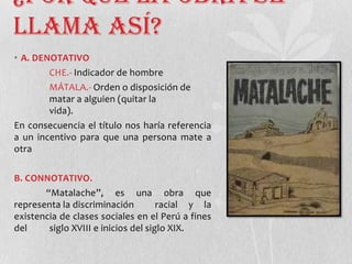 ¿Por qué la obra se
llama así?
• A. DENOTATIVO
CHE.- Indicador de hombre
MÁTALA.- Orden o disposición de
matar a alguien (quitar la
vida).
En consecuencia el título nos haría referencia
a un incentivo para que una persona mate a
otra
B. CONNOTATIVO.
“Matalache”, es una obra que
representa la discriminación racial y la
existencia de clases sociales en el Perú a fines
del siglo XVIII e inicios del siglo XIX.
 