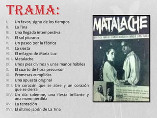 Trama:
I. Un favor, signo de los tiempos
II. La Tina
III. Una llegada intempestiva
IV. El sol piurano
V. Un paseo por la fábrica
VI. La siesta
VII. El milagro de María Luz
VIII. Matalache
IX. Unos pies divinos y unas manos hábiles
X. El cuarto de hora precursor
XI. Promesas cumplidas
XII. Una apuesta original
XIII. Un corazón que se abre y un corazón
que se cierra
XIV. Un día solemne, una fiesta brillante y
una mano perdida
XV. La tentación
XVI. El último jabón de La Tina
 