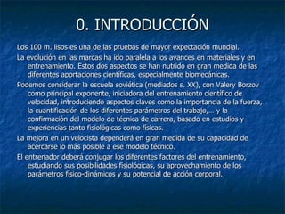 0. INTRODUCCIÓN Los 100 m. lisos es una de las pruebas de mayor expectación mundial. La evolución en las marcas ha ido paralela a los avances en materiales y en entrenamiento. Estos dos aspectos se han nutrido en gran medida de las diferentes aportaciones científicas, especialmente biomecánicas. Podemos considerar la escuela soviética (mediados s. XX), con Valery Borzov como principal exponente, iniciadora del entrenamiento científico de velocidad, introduciendo aspectos claves como la importancia de la fuerza, la cuantificación de los diferentes parámetros del trabajo,… y la confirmación del modelo de técnica de carrera, basado en estudios y experiencias tanto fisiológicas como físicas. La mejora en un velocista dependerá en gran medida de su capacidad de acercarse lo más posible a ese modelo técnico. El entrenador deberá conjugar los diferentes factores del entrenamiento, estudiando sus posibilidades fisiológicas, su aprovechamiento de los parámetros físico-dinámicos y su potencial de acción corporal. 