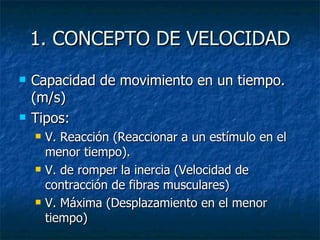 1. CONCEPTO DE VELOCIDAD Capacidad de movimiento en un tiempo. (m/s) Tipos: V. Reacción (Reaccionar a un estímulo en el menor tiempo). V. de romper la inercia (Velocidad de contracción de fibras musculares) V. Máxima (Desplazamiento en el menor tiempo) 