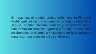 En resumen, el modelo teórico enfermero de Florence
Nightingale se centra en crear un entorno saludable y
seguro, brindar cuidado humano y compasivo, tener
una formación científica rigurosa y trabajar en estrecha
colaboración con otros profesionales de la salud para
garantizar una atención eficaz y eficiente
 
