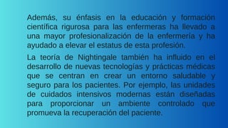 Además, su énfasis en la educación y formación
científica rigurosa para las enfermeras ha llevado a
una mayor profesionalización de la enfermería y ha
ayudado a elevar el estatus de esta profesión.
La teoría de Nightingale también ha influido en el
desarrollo de nuevas tecnologías y prácticas médicas
que se centran en crear un entorno saludable y
seguro para los pacientes. Por ejemplo, las unidades
de cuidados intensivos modernas están diseñadas
para proporcionar un ambiente controlado que
promueva la recuperación del paciente.
 