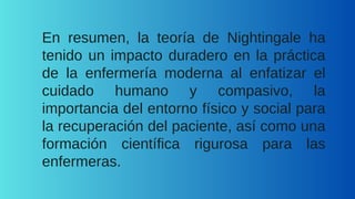 En resumen, la teoría de Nightingale ha
tenido un impacto duradero en la práctica
de la enfermería moderna al enfatizar el
cuidado humano y compasivo, la
importancia del entorno físico y social para
la recuperación del paciente, así como una
formación científica rigurosa para las
enfermeras.
 