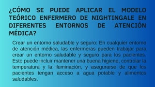Crear un entorno saludable y seguro: En cualquier entorno
de atención médica, las enfermeras pueden trabajar para
crear un entorno saludable y seguro para los pacientes.
Esto puede incluir mantener una buena higiene, controlar la
temperatura y la iluminación, y asegurarse de que los
pacientes tengan acceso a agua potable y alimentos
saludables.
¿CÓMO SE PUEDE APLICAR EL MODELO
TEÓRICO ENFERMERO DE NIGHTINGALE EN
DIFERENTES ENTORNOS DE ATENCIÓN
MÉDICA?
 