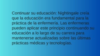 Continuar su educación: Nightingale creía
que la educación era fundamental para la
práctica de la enfermería. Las enfermeras
pueden aplicar este principio continuando su
educación a lo largo de su carrera para
mantenerse actualizadas sobre las últimas
prácticas médicas y tecnologías.
 