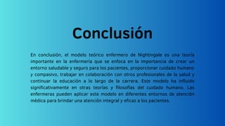 Conclusión
En conclusión, el modelo teórico enfermero de Nightingale es una teoría
importante en la enfermería que se enfoca en la importancia de crear un
entorno saludable y seguro para los pacientes, proporcionar cuidado humano
y compasivo, trabajar en colaboración con otros profesionales de la salud y
continuar la educación a lo largo de la carrera. Este modelo ha influido
significativamente en otras teorías y filosofías del cuidado humano. Las
enfermeras pueden aplicar este modelo en diferentes entornos de atención
médica para brindar una atención integral y eficaz a los pacientes.
 