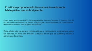 El artículo proporcionado tiene una única referencia
bibliográfica, que es la siguiente:
Peres MAA, Aperibense PGGS, Dios-Aguado MM, Gómez-Cantarino S, Queirós PJP. El
modelo teórico enfermero de Florence Nightingale: una transmisión de conocimientos.
Rev Gaúcha Enferm. 2021;42(esp):e20200228.
Esta referencia es para el propio artículo y proporciona información sobre
los autores, el título del artículo, la revista en la que se publicó y el año y
número de la revista
 