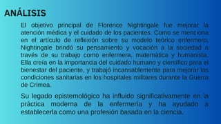 El objetivo principal de Florence Nightingale fue mejorar la
atención médica y el cuidado de los pacientes. Como se menciona
en el artículo de reflexión sobre su modelo teórico enfermero,
Nightingale brindó su pensamiento y vocación a la sociedad a
través de su trabajo como enfermera, matemática y humanista.
Ella creía en la importancia del cuidado humano y científico para el
bienestar del paciente, y trabajó incansablemente para mejorar las
condiciones sanitarias en los hospitales militares durante la Guerra
de Crimea.
ANÁLISIS
Su legado epistemológico ha influido significativamente en la
práctica moderna de la enfermería y ha ayudado a
establecerla como una profesión basada en la ciencia.
 